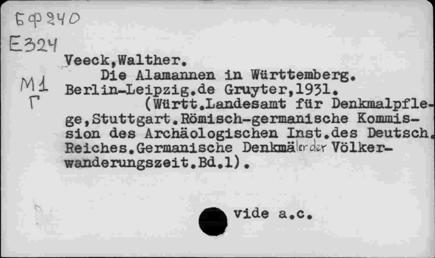 ﻿Veeck,Walther.
.. . Die Alamannen in Württemberg.
'v‘і Berlin-Leipzig.de Gruyter,1951.
Г	(Württ.Landesamt für Denkmalpfle-
ge ,Stuttgart.Römisch-germanische Kommission des Archäologischen Inst.des Deutsch. Reiches.Germanische Denkmälerctar Völker-wanderungszeit.Bd.l).
vide a.c.